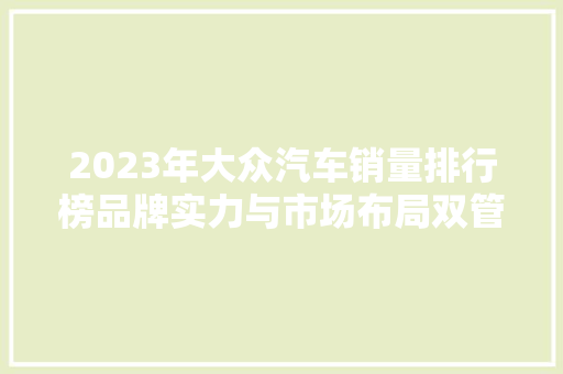 2023年大众汽车销量排行榜品牌实力与市场布局双管齐下  第1张