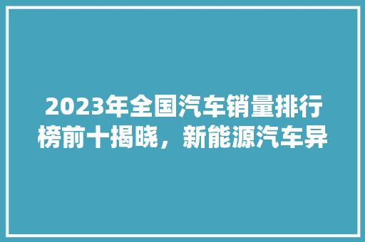 2023年全国汽车销量排行榜前十揭晓，新能源汽车异军突起，传统车企面临挑战  第1张