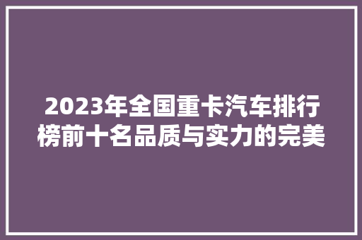 2023年全国重卡汽车排行榜前十名品质与实力的完美结合  第1张