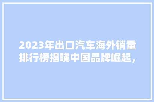 2023年出口汽车海外销量排行榜揭晓中国品牌崛起，全球市场布局新格局  第1张