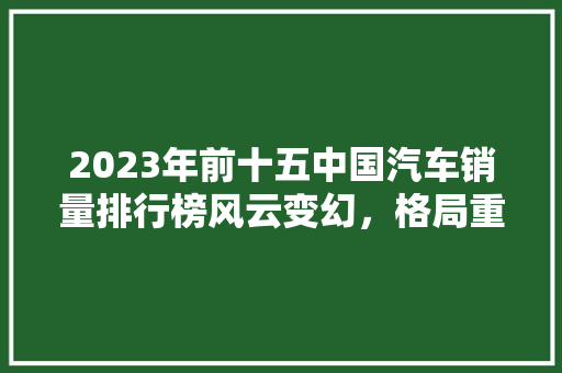 2023年前十五中国汽车销量排行榜风云变幻，格局重塑  第1张