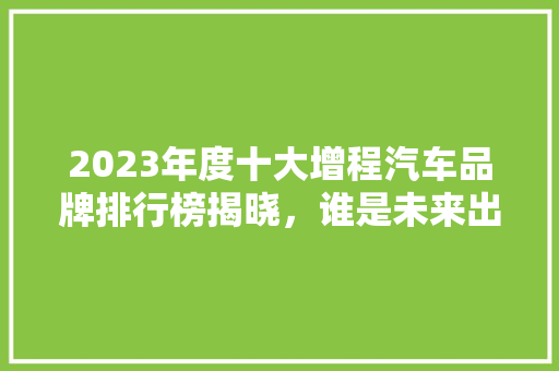 2023年度十大增程汽车品牌排行榜揭晓，谁是未来出行新宠  第1张