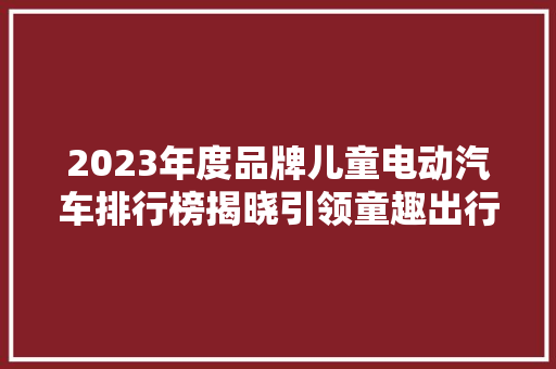 2023年度品牌儿童电动汽车排行榜揭晓引领童趣出行新风尚