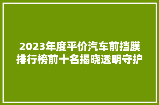 2023年度平价汽车前挡膜排行榜前十名揭晓透明守护，品质之选  第1张