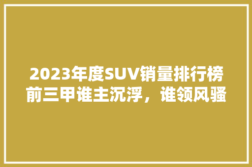 2023年度SUV销量排行榜前三甲谁主沉浮，谁领风骚  第1张