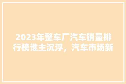 2023年整车厂汽车销量排行榜谁主沉浮，汽车市场新格局  第1张