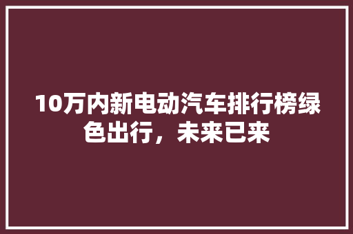 10万内新电动汽车排行榜绿色出行，未来已来