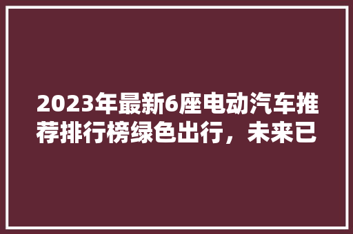 2023年最新6座电动汽车推荐排行榜绿色出行，未来已来