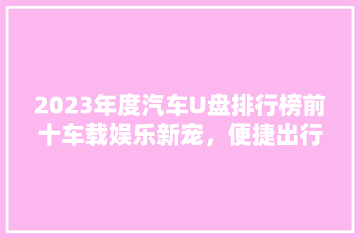 2023年度汽车U盘排行榜前十车载娱乐新宠，便捷出行利器