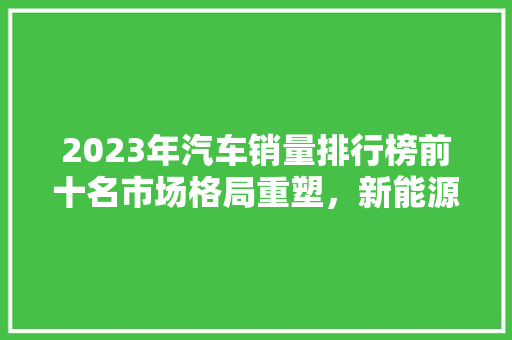 2023年汽车销量排行榜前十名市场格局重塑，新能源车崛起