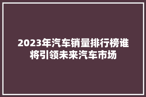 2023年汽车销量排行榜谁将引领未来汽车市场