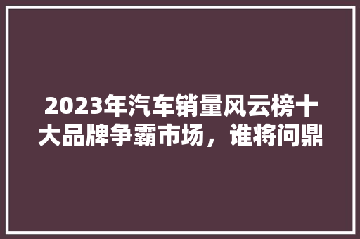 2023年汽车销量风云榜十大品牌争霸市场，谁将问鼎巅峰  第1张