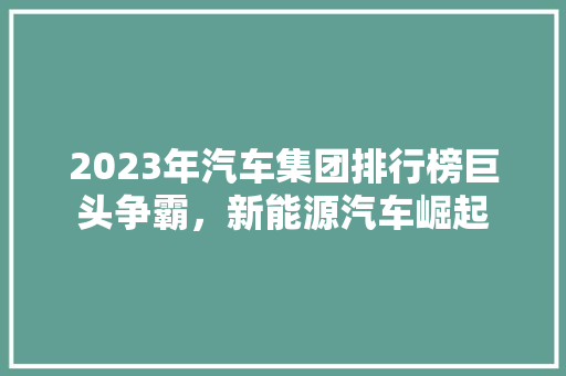 2023年汽车集团排行榜巨头争霸，新能源汽车崛起  第1张