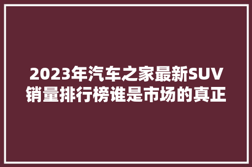 2023年汽车之家最新SUV销量排行榜谁是市场的真正霸主  第1张