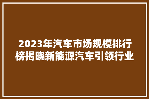 2023年汽车市场规模排行榜揭晓新能源汽车引领行业发展新潮流  第1张