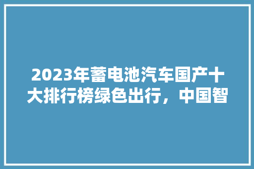 2023年蓄电池汽车国产十大排行榜绿色出行，中国智造引领潮流