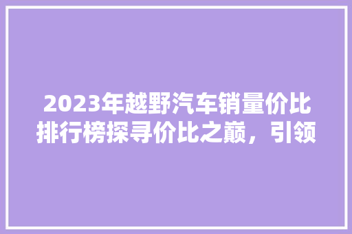 2023年越野汽车销量价比排行榜探寻价比之巅，引领市场潮流  第1张