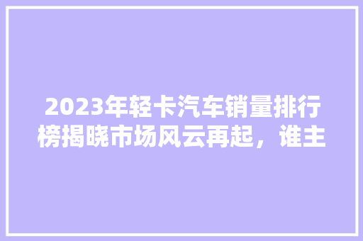 2023年轻卡汽车销量排行榜揭晓市场风云再起，谁主沉浮