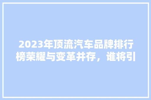 2023年顶流汽车品牌排行榜荣耀与变革并存，谁将引领未来