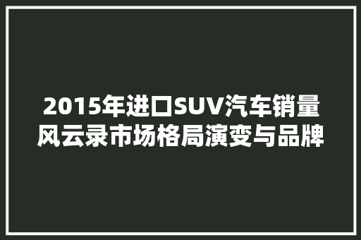 2015年进口SUV汽车销量风云录市场格局演变与品牌崛起
