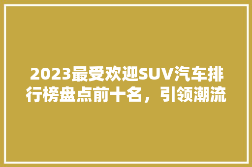 2023最受欢迎SUV汽车排行榜盘点前十名，引领潮流的驾驭之选  第1张