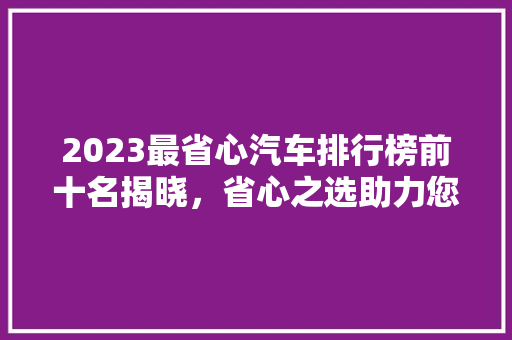 2023最省心汽车排行榜前十名揭晓，省心之选助力您的品质生活