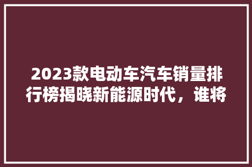 2023款电动车汽车销量排行榜揭晓新能源时代，谁将引领潮流  第1张