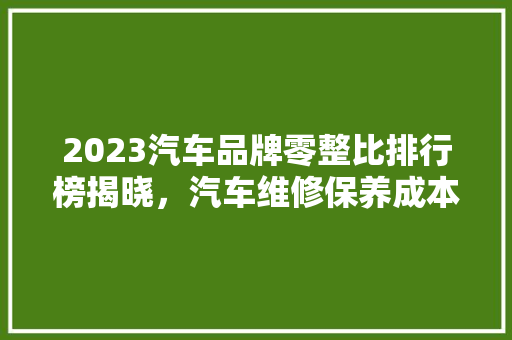 2023汽车品牌零整比排行榜揭晓，汽车维修保养成本真相