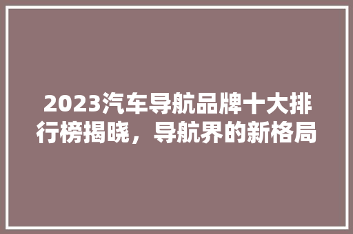 2023汽车导航品牌十大排行榜揭晓，导航界的新格局即将形成  第1张