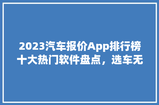 2023汽车报价App排行榜十大热门软件盘点，选车无忧从此刻开始！