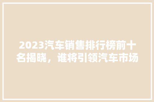 2023汽车销售排行榜前十名揭晓，谁将引领汽车市场新潮流