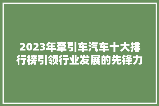2023年牵引车汽车十大排行榜引领行业发展的先锋力量  第1张