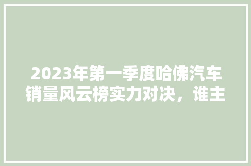 2023年第一季度哈佛汽车销量风云榜实力对决，谁主沉浮  第1张