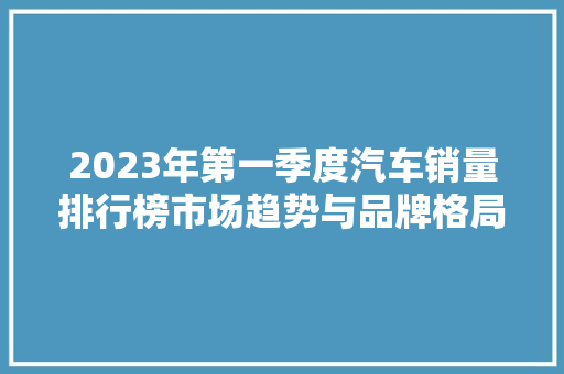 2023年第一季度汽车销量排行榜市场趋势与品牌格局  第1张