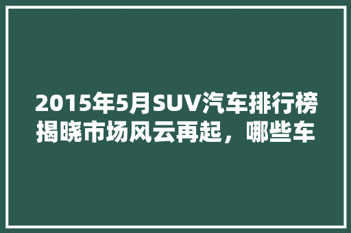 2015年5月SUV汽车排行榜揭晓市场风云再起，哪些车型脱颖而出