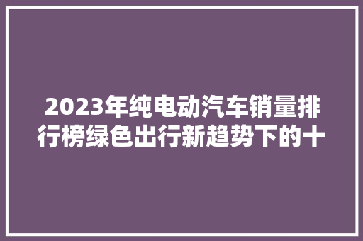 2023年纯电动汽车销量排行榜绿色出行新趋势下的十大明星车型
