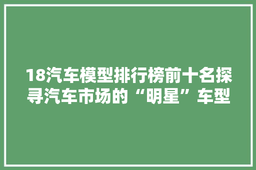 18汽车模型排行榜前十名探寻汽车市场的“明星”车型  第1张