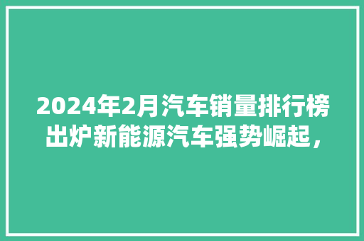 2024年2月汽车销量排行榜出炉新能源汽车强势崛起，传统车企面临挑战  第1张