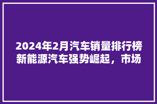 2024年2月汽车销量排行榜新能源汽车强势崛起，市场格局再掀波澜