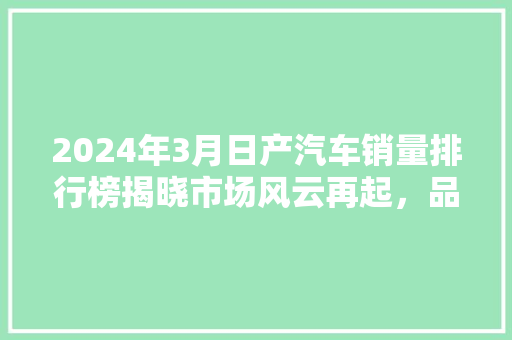 2024年3月日产汽车销量排行榜揭晓市场风云再起，品牌格局重塑