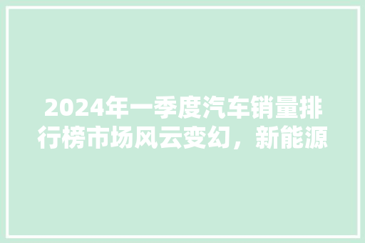 2024年一季度汽车销量排行榜市场风云变幻，新能源汽车崛起  第1张