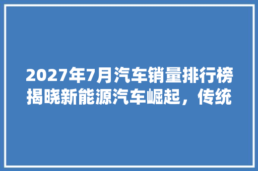 2027年7月汽车销量排行榜揭晓新能源汽车崛起，传统车企转型加速
