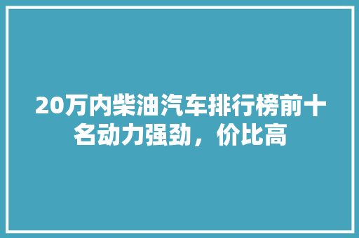 20万内柴油汽车排行榜前十名动力强劲，价比高