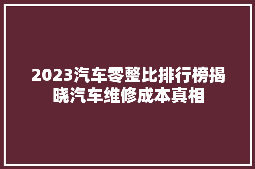 2023汽车零整比排行榜揭晓汽车维修成本真相