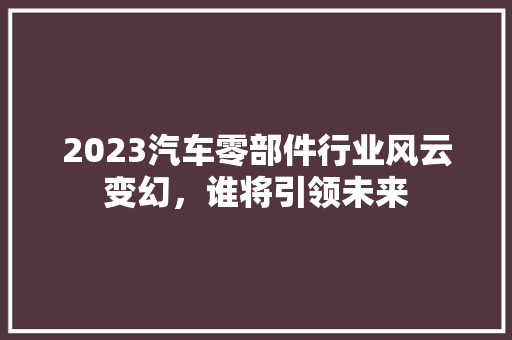 2023汽车零部件行业风云变幻，谁将引领未来