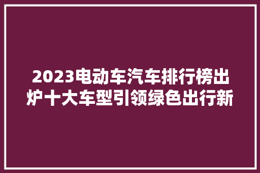 2023电动车汽车排行榜出炉十大车型引领绿色出行新潮流