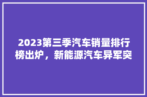 2023第三季汽车销量排行榜出炉，新能源汽车异军突起，传统车企面临挑战  第1张