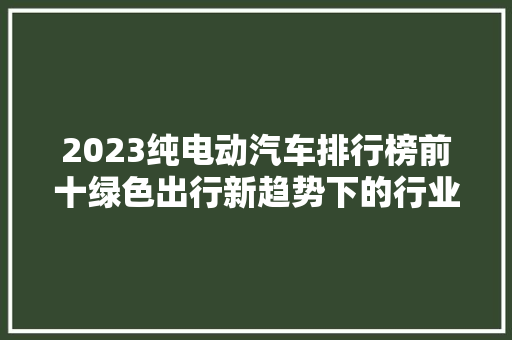 2023纯电动汽车排行榜前十绿色出行新趋势下的行业领军者  第1张