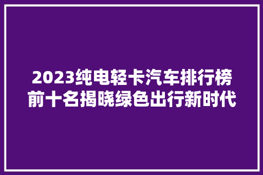 2023纯电轻卡汽车排行榜前十名揭晓绿色出行新时代，引领物流行业变革