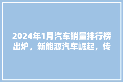 2024年1月汽车销量排行榜出炉，新能源汽车崛起，传统车企面临挑战